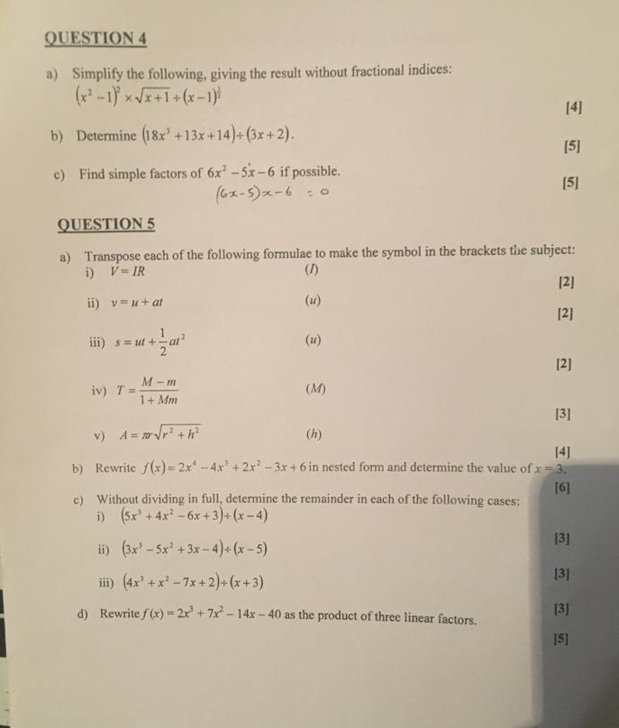 Simplify the following, giving the result without fractional indices:
(x^2-1)^2* sqrt(x+1)/ (x-1)^ 2/2 
[4] 
b) Determine (18x^3+13x+14)/ (3x+2). 
[5] 
c) Find simple factors of 6x^2-5x-6 if possible. 
[5] 
QUESTION 5 
a) Transpose each of the following formulae to make the symbol in the brackets the subject: 
i) V=IR (1) [2] 
ii) v=u+at (u) 
[2] 
iii) s=ut+ 1/2 at^2 (u) 
[2] 
iv) T= (M-m)/1+Mm  (M) 
[3] 
v) A=π rsqrt(r^2+h^2) (h) 
[4] 
b) Rewrite f(x)=2x^4-4x^3+2x^2-3x+6 in nested form and determine the value of x=3
[6] 
c) Without dividing in full, determine the remainder in each of the following cases: 
i) (5x^3+4x^2-6x+3)/ (x-4)
ii) (3x^3-5x^2+3x-4)/ (x-5)
[3] 
iii) (4x^3+x^2-7x+2)/ (x+3)
[3] 
d) Rewrite f(x)=2x^3+7x^2-14x-40 as the product of three linear factors. [3] 
[5]