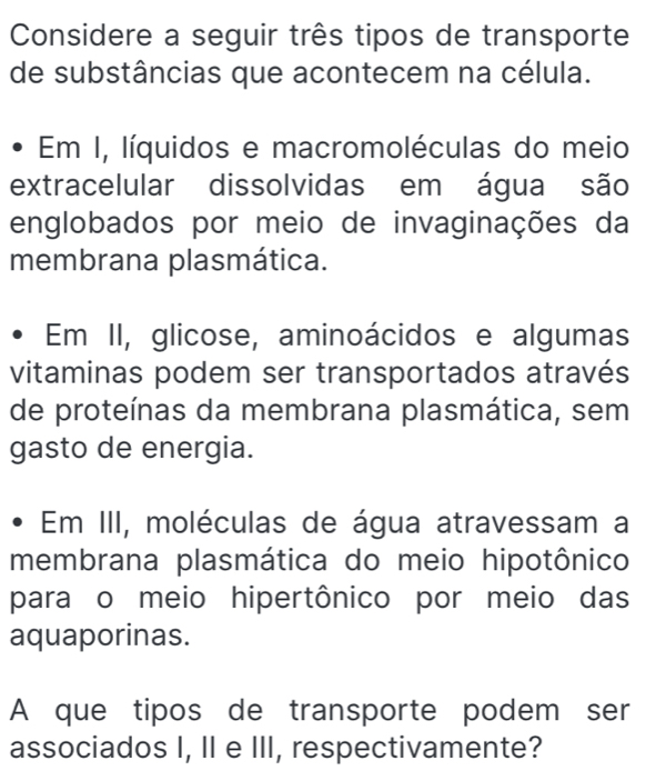 Considere a seguir três tipos de transporte 
de substâncias que acontecem na célula. 
Em I, líquidos e macromoléculas do meio 
extracelular dissolvidas em água são 
englobados por meio de invaginações da 
membrana plasmática. 
Em II, glicose, aminoácidos e algumas 
vitaminas podem ser transportados através 
de proteínas da membrana plasmática, sem 
gasto de energia. 
Em III, moléculas de água atravessam a 
membrana plasmática do meio hipotônico 
para o meio hipertônico por meio das 
aquaporinas. 
A que tipos de transporte podem ser 
associados I, II e III, respectivamente?