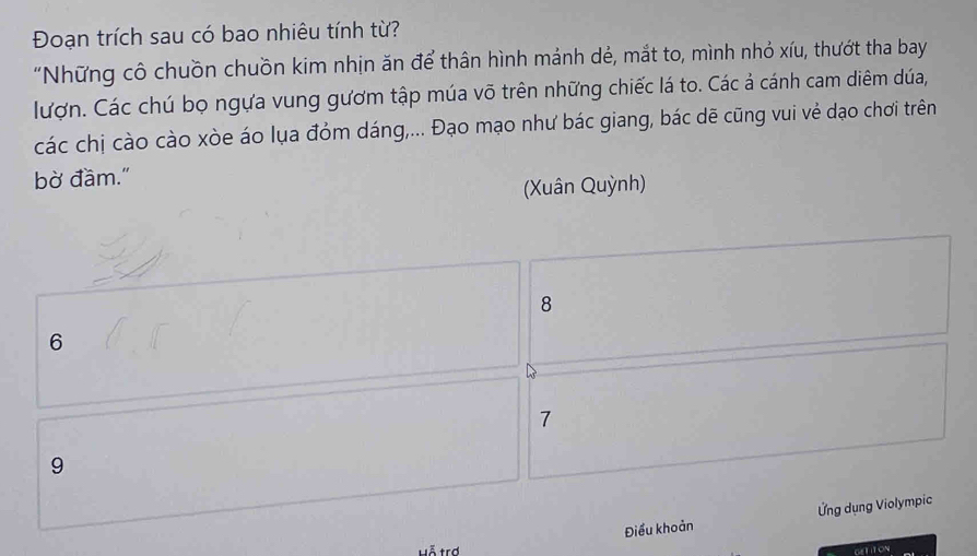 Đoạn trích sau có bao nhiêu tính từ?
"Những cô chuồn chuồn kim nhịn ăn để thân hình mảnh dẻ, mắt to, mình nhỏ xíu, thướt tha bay
lượn. Các chú bọ ngựa vung gươm tập múa võ trên những chiếc lá to. Các ả cánh cam diêm dúa,
các chị cào cào xòe áo lụa đỏm dáng,... Đạo mạo như bác giang, bác dẽ cũng vui vẻ dạo chơi trên
bờ đầm."
(Xuân Quỳnh)
8
6
7
9
Điểu khoản Ứng dụng Violympic
Hỗ trợ GETITON