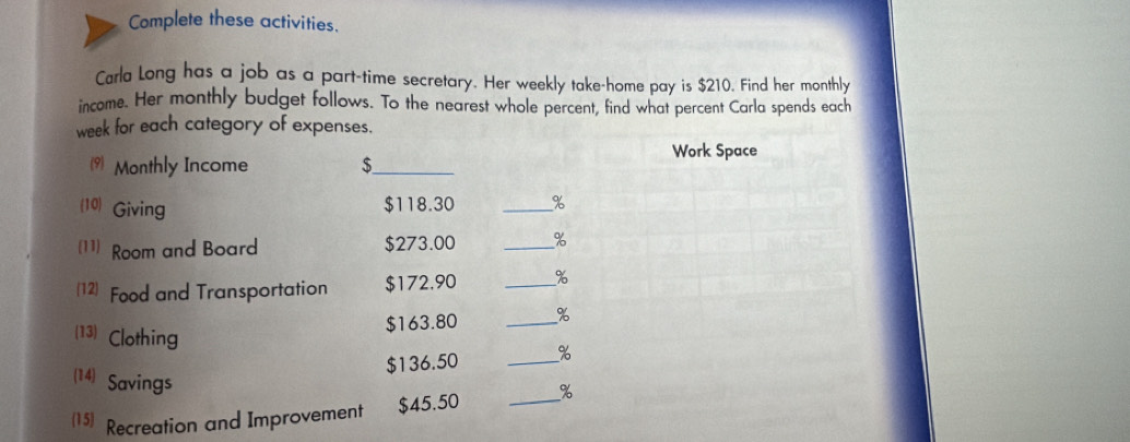 Complete these activities. 
Carla Long has a job as a part-time secretary. Her weekly take-home pay is $210. Find her monthly 
income. Her monthly budget follows. To the nearest whole percent, find what percent Carla spends each
week for each category of expenses. 
Work Space 
9) Monthly Income $ _ 
(10) Giving
$118.30 _ %
(11) Room and Board $273.00 _ %
(12) Food and Transportation $172.90 _ %
$163.80 _ %
(13) Clothing
$136.50 _ %
(14) Savings 
15 Recreation and Improvement $45.50 _ %