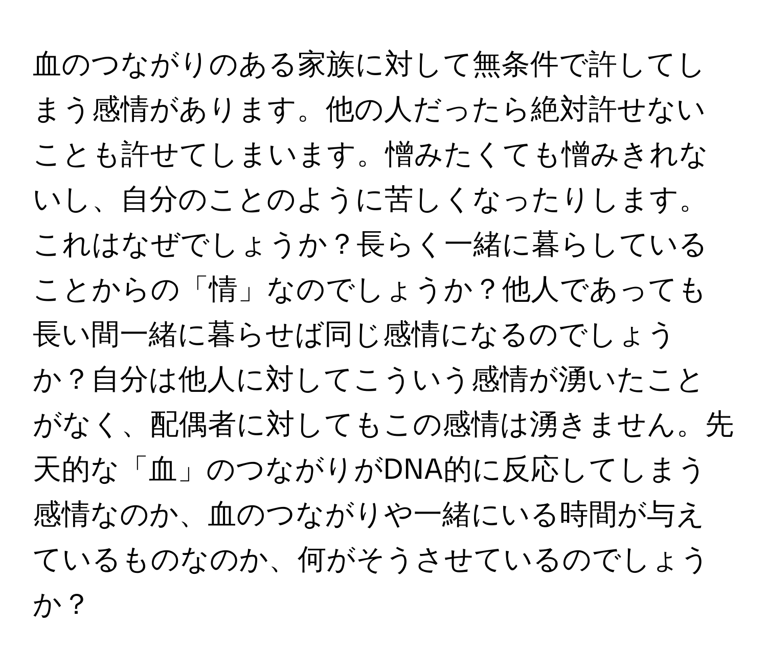 血のつながりのある家族に対して無条件で許してしまう感情があります。他の人だったら絶対許せないことも許せてしまいます。憎みたくても憎みきれないし、自分のことのように苦しくなったりします。これはなぜでしょうか？長らく一緒に暮らしていることからの「情」なのでしょうか？他人であっても長い間一緒に暮らせば同じ感情になるのでしょうか？自分は他人に対してこういう感情が湧いたことがなく、配偶者に対してもこの感情は湧きません。先天的な「血」のつながりがDNA的に反応してしまう感情なのか、血のつながりや一緒にいる時間が与えているものなのか、何がそうさせているのでしょうか？