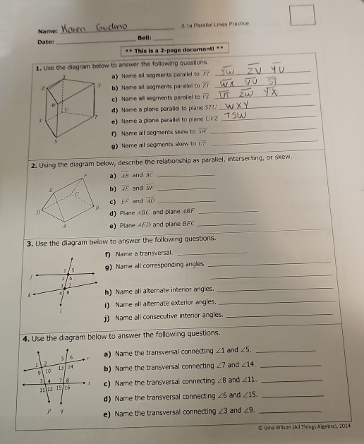 Name:_ 2.1ª Parallel Lines Practice 
Date: _Bell:_ 
This is a 2 -page document! 
1. Use the diagram below to answer the following questions. 
_ 
a) Name all segments parallel to overline XT
_ 
_ 
b) Name all segments parallel to overline ZY
c) Name all segments parallel to overline VS
d) Name a plane parallel to piane SU
_ 
_ 
e) Name a plane parallel to plane UVZ
_ 
_ 
f) Name all segments skew to overline SW
g) Name all segments skew to overline UT
2. Using the diagram below, describe the relationship as parallel, intersecting, or skew 
a) overline AB and overline BC _ 
b) overline AE and overline BF _ 
c) overline EF and overline AD _ 
d) Plane ABC and plane ABF _ 
e) Plane AED and plane BFC _ 
3. Use the diagram below to answer the following questions. 
f) Name a transversal._ 
_ 
g) Name all corresponding angles. 
_ 
h) Name all alternate interior angles. 
_ 
i) Name all alternate exterior angles. 
_ 
j) Name all consecutive interior angles._ 
4. Use the diagram below to answer the following questions. 
a) Name the transversal connecting ∠ 1 and ∠ 5. _ 
b) Name the transversal connecting ∠ 7 and ∠ 14. _ 
c) Name the transversal connecting ∠ 8 and ∠ 11. _ 
d) Name the transversal connecting ∠ 6 and ∠ 15. _ 
e) Name the transversal connecting ∠ 3 and ∠ 9. _ 
© Gina Wilson (All Things Algebra), 2014