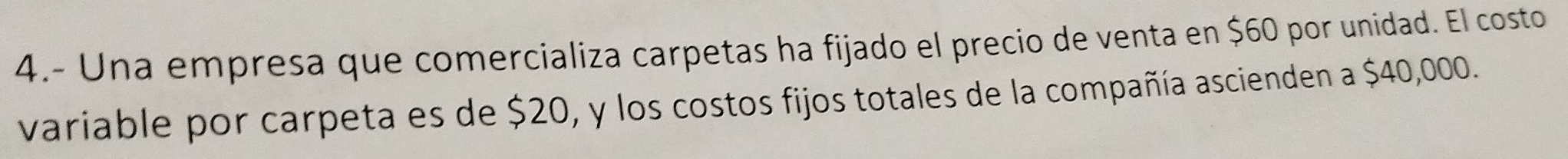 4.- Una empresa que comercializa carpetas ha fijado el precio de venta en $60 por unidad. El costo 
variable por carpeta es de $20, y los costos fijos totales de la compañía ascienden a $40,000.