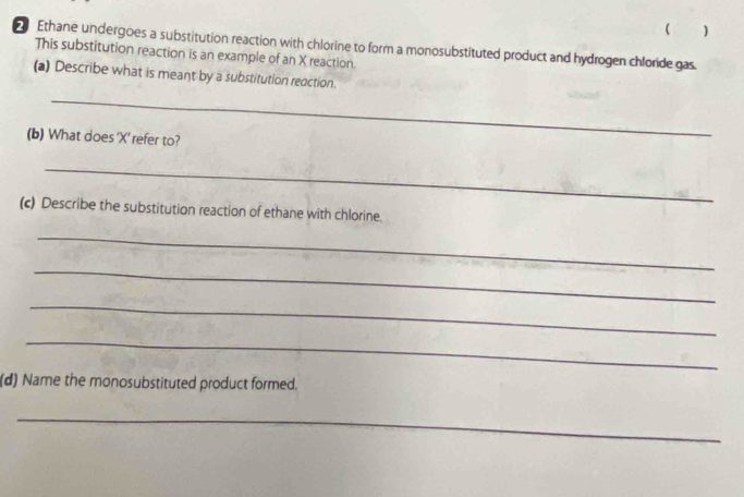  ) 
Ethane undergoes a substitution reaction with chlorine to form a monosubstituted product and hydrogen chloride gas. 
This substitution reaction is an example of an X reaction. 
(a) Describe what is meant by a substitution reaction. 
_ 
(b) What does ' X ' refer to? 
_ 
(c) Describe the substitution reaction of ethane with chlorine. 
_ 
_ 
_ 
_ 
(d) Name the monosubstituted product formed. 
_