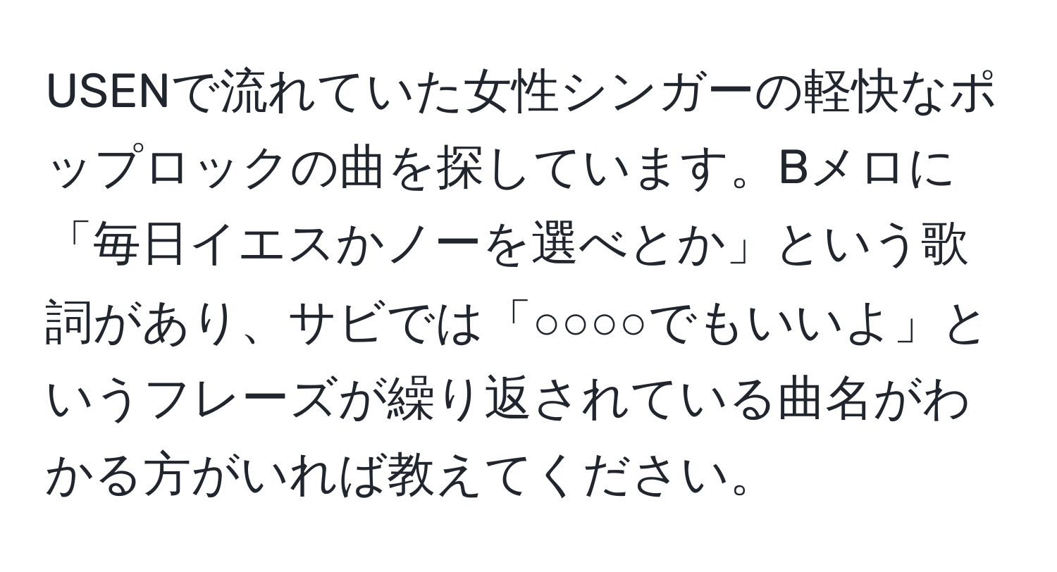 USENで流れていた女性シンガーの軽快なポップロックの曲を探しています。Bメロに「毎日イエスかノーを選べとか」という歌詞があり、サビでは「○○○○でもいいよ」というフレーズが繰り返されている曲名がわかる方がいれば教えてください。