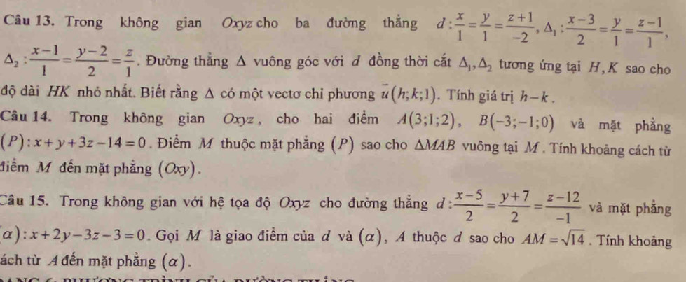 Trong không gian Oxyz cho ba đường thẳng d: x/1 = y/1 = (z+1)/-2 , △ _1: (x-3)/2 = y/1 = (z-1)/1 ,
△ _2: (x-1)/1 = (y-2)/2 = z/1 . Đường thẳng Δ vuông góc với d đồng thời cắt △ _1, △ _2 tương ứng tại H, K sao cho 
độ dài HK nhỏ nhất. Biết rằng Δ có một vectơ chỉ phương overline u(h;k;1). Tính giá trị h-k. 
Câu 14. Trong không gian Oxyz , cho hai điểm A(3;1;2), B(-3;-1;0) và mặt phằng 
D ):x+y+3z-14=0. Điểm M thuộc mặt phẳng (P) sao cho △ MAB vuông tại M. Tính khoảng cách từ 
Miểm M đến mặt phẳng (Oxy). 
Câu 15. Trong không gian với hệ tọa độ Oxyz cho đường thẳng d:  (x-5)/2 = (y+7)/2 = (z-12)/-1  và mặt phẳng 
u ):x+2y-3z-3=0. Gọi M là giao điểm của d và (α), A thuộc đ sao cho AM=sqrt(14). Tính khoảng 
ách từ A đến mặt phẳng (α).