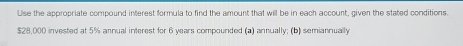 Use the appropriate compound interest formula to find the amount that will be in each account, given the stated conditions.
$28,000 invested at 5% annual interest for 6 years compounded (a) annually; (b) semiannually