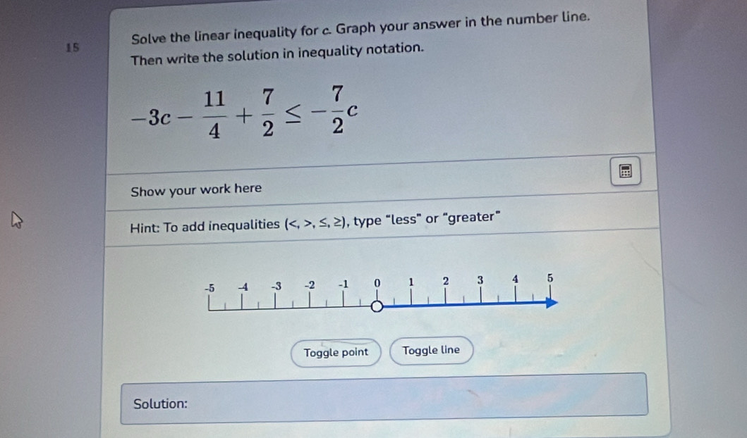 Solve the linear inequality for c. Graph your answer in the number line. 
Then write the solution in inequality notation.
-3c- 11/4 + 7/2 ≤ - 7/2 c
Show your work here 
Hint: To add inequalities (,≤ ,≥ ) , type “less” or “greater” 
Toggle point Toggle line 
Solution: