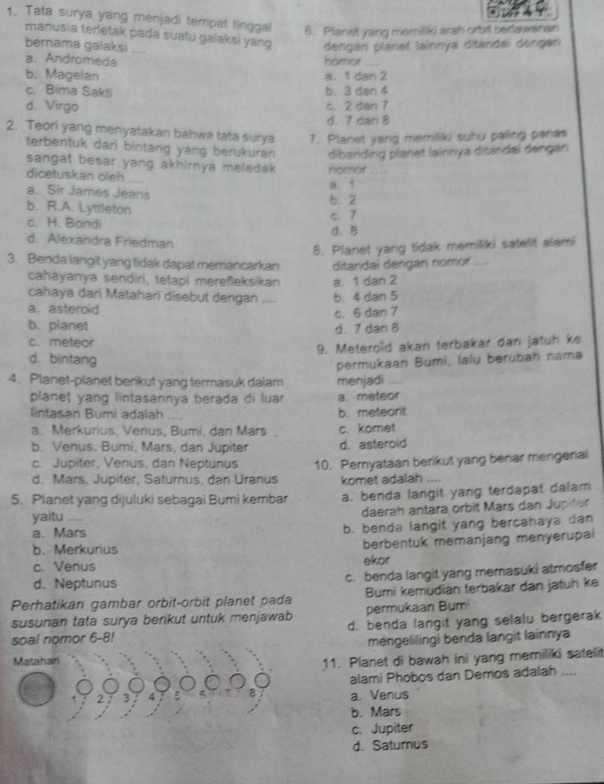 Tata surya yang menjadi tempat tinggal 6. Planet yang memilliki arah orbit berlawanan
manusia terletak pada suatu galaksi yang dengan planet lainnya ditandaï dengan
bernama galaksi ....
a. Andromeda homor_
b. Magelan a. 1 dan 2
c. Bima Sakti b. 3 dan 4
d. Virgo c. 2 dan 7
d. 7 dan 8
2. Teori yang menyatakan bahwa tata surya 7. Planet yang memiliki suhu paling panas
terbentuk dari bintang yang berukuran dibanding planet lainnya ditandai dengan
sangat besar yang akhirnya meledak . nomor .  
dicetuskan oleh ....
a. Sir James Jeans a. 1
b. 2
b. R.A. Lyttleton
c. H. Bondi
c. 7
d. 8
d. Alexandra Friedman
8. Planet yang tidak memiliki satelit alami
3. Benda langît yang tidak dapat memancarkan ditandai dengan nomor   _
cahayanya sendiri, tetapi mereßleksikan a. 1 dan 2
cahaya dari Matahari disebut dengan .... b. 4 dan 5
a. asteroid
c. 6 dan 7
b. planet d. 7 dan 8
c. meteor
9. Meterold akan terbakar dan jatuh ke
d. bintang
permukaan Bumi, lalu berubah nama
4. Planet-planet berikut yang termasuk dalam menjadi_
planet yang lintasannya berada di luar a. meteor
lintasan Bumi adalah .... b. meteorit
a. Merkurius, Venus, Bumi, dan Mars. . c. komet
b. Venus, Bumi, Mars, dan Jupiter d. asteroid
c. Jupiter, Venus, dan Neptunus 10. Peryataan berikut yang benar mengenai
d. Mars, Jupiter, Saturnus, dan Uranus komet adalah
5. Planet yang dijuluki sebagai Bumi kembar a. benda langit yang terdapat dalam
yaitu ....
daerah antara orbit Märs dan Jupitr
a. Mars
b. benda langit yang bercahaya dan
b. Merkurius
berbentuk memanjang menyerupai
c. Venus ekor
c. benda langit yang memasuki atmosfer
d. Neptunus
Perhatikan gambar orbit-orbit planet pada Bumi kemudian terbakar dan jatuh ke
susunan tata surya berikut untuk menjawab permukaan Bum
soal nomor 6-8! d. benda langit yang selalu bergerak
mengelilingi benda langit lainnya
Matahari
11. Planet di bawah ini yang memiliki sateli
alami Phobos dan Demos adalah ....
a. Venus
b. Mars
c. Jupiter
d. Saturus