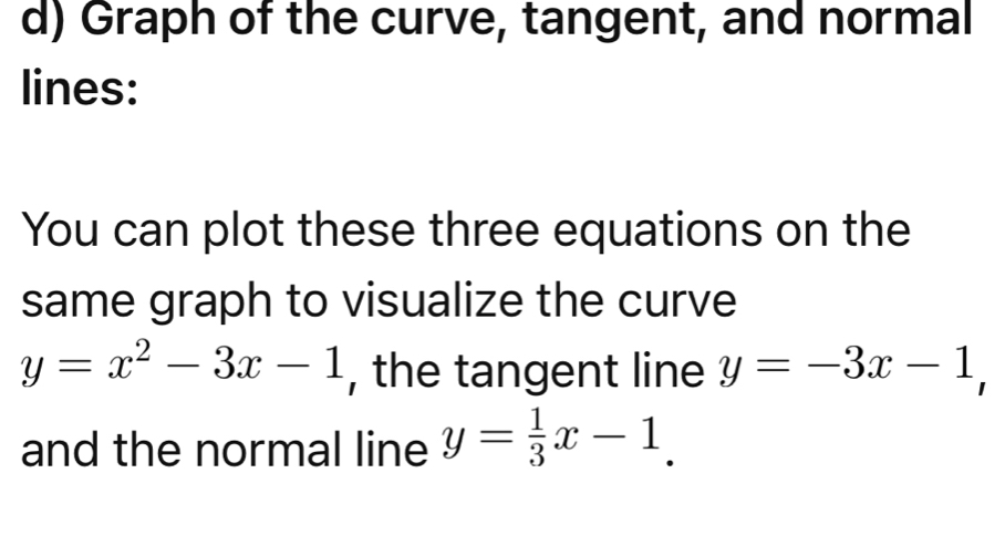 Graph of the curve, tangent, and normal
lines:
You can plot these three equations on the
same graph to visualize the curve
y=x^2-3x-1 , the tangent line y=-3x-1, 
and the normal line y= 1/3 x-1.