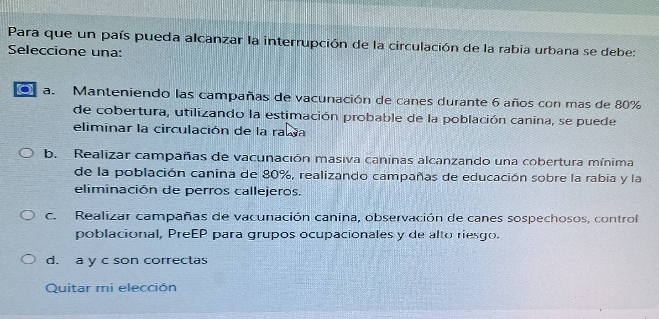 Para que un país pueda alcanzar la interrupción de la circulación de la rabia urbana se debe:
Seleccione una:
a. Manteniendo las campañas de vacunación de canes durante 6 años con mas de 80%
de cobertura, utilizando la estimación probable de la población canina, se puede
eliminar la circulación de la rawa
b. Realizar campañas de vacunación masiva caninas alcanzando una cobertura mínima
de la población canina de 80%, realizando campañas de educación sobre la rabia y la
eliminación de perros callejeros.
c. Realizar campañas de vacunación canina, observación de canes sospechosos, control
poblacional, PreEP para grupos ocupacionales y de alto riesgo.
d. a y c son correctas
Quitar mi elección