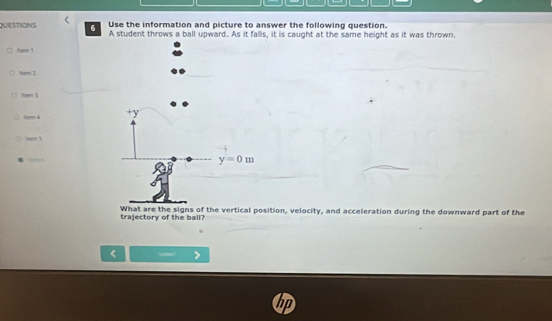 QUESTIONS Use the information and picture to answer the following question.
6
A student throws a ball upward. As it falls, it is caught at the same height as it was thrown.
Iter 1
ltern 2
ttem 3
Iter 4
iter 5
What are the signs of the vertical position, velocity, and acceleration during the downward part of the
trajectory of the ball?