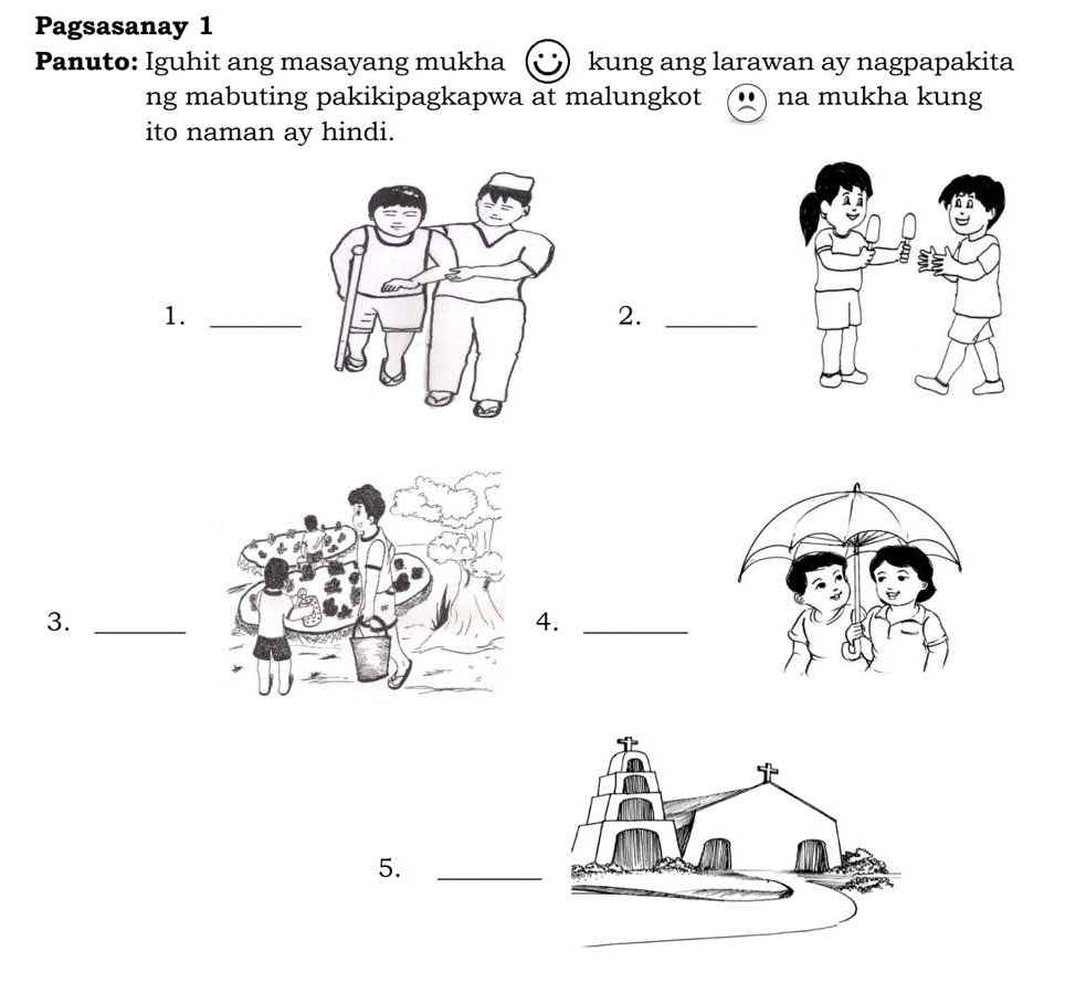 Pagsasanay 1 
Panuto: Iguhit ang masayang mukha kung ang larawan ay nagpapakita 
ng mabuting pakikipagkapwa at malungkot na mukha kung 
ito naman ay hindi. 
1._ 
2._ 
3._ 
4._ 
5._