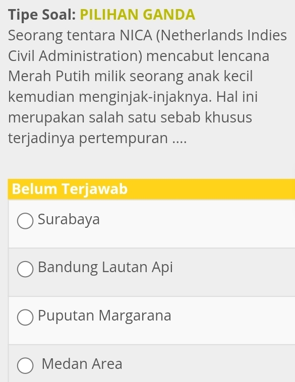 Tipe Soal: PILIHAN GANDA
Seorang tentara NICA (Netherlands Indies
Civil Administration) mencabut lencana
Merah Putih milik seorang anak kecil
kemudian menginjak-injaknya. Hal ini
merupakan salah satu sebab khusus
terjadinya pertempuran ....
Belum Terjawab
Surabaya
Bandung Lautan Api
Puputan Margarana
Medan Area