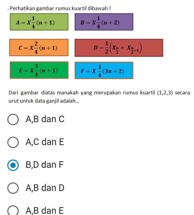 Perhatikan gambar rumus kuartil dibawah !
A=X 1/4 (n+1) B=X 1/4 (n+2)
C=X 2/4 (n+1)
D= 1/2 (X_ n/2 +X_ n/2 +1)
E=X 3/4 (n+1) F=X 1/4 (3n+2)
Dari gambar diatas manakah yang merupakan rumus kuartil (1,2,3) secara
urut untuk data ganjil adalah...
A, B dan C
A, C dan E
B, D dan F
A, B dan D
A, B dan E