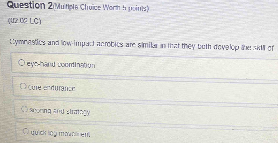 Question 2(Multiple Choice Worth 5 points)
(02.02 LC)
Gymnastics and low-impact aerobics are similar in that they both develop the skill of
eye-hand coordination
core endurance
scoring and strategy
quick leg movement