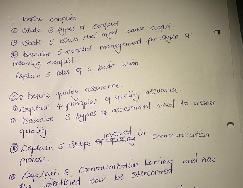 Define confuet. 
①seate 3 types of conflict 
⑤seate 5 issues that might cause conflit. 
⑩ Bescribe 5 conflich managernend for style of 
resoving confluct. 
aplain 5 roles of a trade union 
③o before quality assurance. 
④Explacn 4 pnnciples of quality assurance 
③ Descrbe 3 types of assessment used to assess 
quality. 
invored in communication 
⑩explain s seeps 
process. 
⑥Explain s communication barriery and ha 
the identified can be overcomed