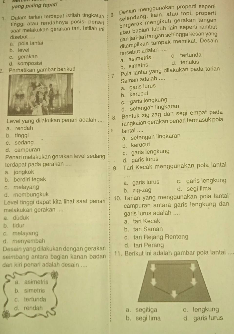 yang paling tepat!
1. Dalam tarian terdapat istilah tingkatan 6. Desain menggunakan properti seperti
tinggi atau rendahnya posisi penari selendang, kain, atau topi, properti
saat melakukan gerakan tari. Istilah ini bergerak mengikuti gerakan tangan
atau bagian tubuh lain seperti rambut
disebut ....
a. pola lantai dan jari-jari tangan sehingga kesan yang
b. level ditampilkan tampak memikat. Desain
tersebut adalah ....
c. gerakan
a. asimetris c. tertunda
d. komposisi
b. simetris
d.terlukis
2. Perhatikan gambar berikut!
7. Pola lantai yang dilakukan pada tarian
Saman adalah ....
a. garis lurus
b. kerucut
c. garis lengkung
d. setengah lingkaran
Level yang dilakukan penari adalah .... 8. Bentuk zig-zag dan segi empat pada
a. rendah rangkaian gerakan penari termasuk pola
b. tinggi lantai ....
c. sedang a. setengah lingkaran
d. campuran b. kerucut
Penari melakukan gerakan level sedang c. garis lengkung
terdapat pada gerakan .... d. garis lurus
a. jongkok 9. Tari Kecak menggunakan pola lantai
b. berdiri tegak
c. melayang a. garis lurus c. garis lengkung
b. zig-zag d. segi lima
d. membungkuk
Level tinggi dapat kita lihat saat penari 10. Tarian yang menggunakan pola lantai
melakukan gerakan .... campuran antara garis lengkung dan
a. duduk garis lurus adalah ....
b. tidur a. tari Kecak
b. tari Saman
c. melayang
c. tari Rejang Renteng
d. menyembah
Desain yang dilakukan dengan gerakan d. tari Perang
seimbang antara bagian kanan badan 11. Berikut ini adalah gambar pola lantai ....
dan kiri penari adalah desain ....
a. asimetris
b. simetris
c. tertunda
d. rendah
a. segitiga c.lengkung
b.segi lima d. garis lurus