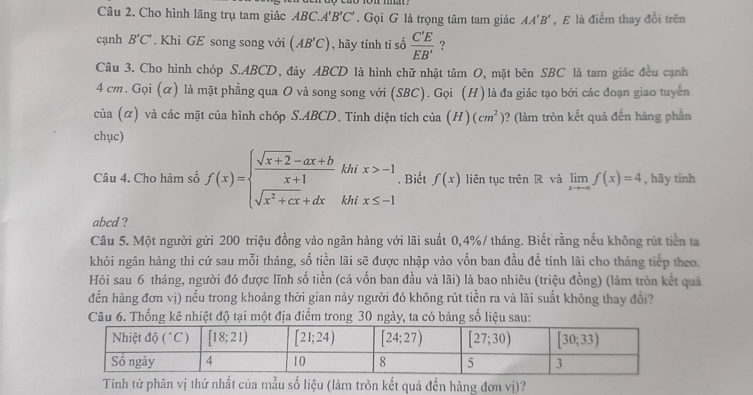 Cho hình lăng trụ tam giác ABC.A'B'C'. Gọi G là trọng tâm tam giác AA'B' , E là điểm thay đổi trên
cạnh B'C'. Khi GE song song với (AB'C) , hãy tính tỉ số  C'E/EB'  ?
Câu 3. Cho hình chóp S.ABCD, đáy ABCD là hình chữ nhật tâm O, mặt bên SBC là tam giác đều cạnh
4 cm. Gọi (α) là mặt phẳng qua O và song song với (SBC). Gọi (H) là đa giác tạo bởi các đoạn giao tuyển
của (α) và các mặt của hình chóp S.ABCD, Tính diện tích của (H)(cm^2) )? (làm tròn kết quả đến hàng phần
chục)
Câu 4. Cho hàm số f(x)=beginarrayl  (sqrt(x+2)-ax+b)/x+1 thix>-1 sqrt(x^2+cx)+dxendarray.. Biết f(x) liên tục trên R và limlimits _xto -∈fty f(x)=4 , hãy tinh
abcd ?
Câu 5. Một người gửi 200 triệu đồng vào ngân hảng với lãi suất 0,4%/ tháng. Biết rằng nếu không rút tiền ta
khói ngân hàng thì cứ sau mỗi tháng, số tiền lãi sẽ được nhập vào vốn ban đầu để tính lãi cho tháng tiếp theo.
Hỏi sau 6 tháng, người đó được lĩnh số tiền (cả vốn ban đầu và lãi) là bao nhiêu (triệu đồng) (làm tròn kết quả
đến hàng đơn vị) nểu trong khoảng thời gian này người đó không rút tiền ra và lãi suất không thay đổi?
Câu 6. Thống kê nhiệt độ tại một địa điểm trong 30 ngày, ta có bảng số liệu sau:
Tính tứ phân vị thứ nhất của mẫu số liệu (làm tròn kết quả đến hàng đơn vị)?