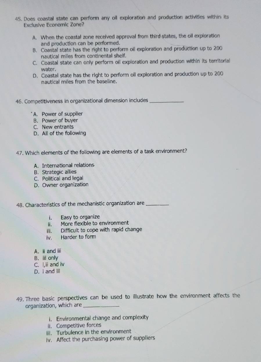 Does coastal state can perform any oil exploration and production activities within its
Exclusive Economic Zone?
A. When the coastal zone received approval from third states, the oil exploration
and production can be performed.
B. Coastal state has the right to perform oil exploration and production up to 200
nautical miles from continental shelf.
C. Coastal state can only perform oil exploration and production within its territorial
water.
D. Coastal state has the right to perform oil exploration and production up to 200
nautical miles from the baseline.
46. Competitiveness in organizational dimension includes_
A. Power of supplier
B. Power of buyer
C. New entrants
D. All of the following
47. Which elements of the following are elements of a task environment?
A. International relations
B. Strategic allies
C. Political and legal
D. Owner organization
48. Characteristics of the mechanistic organization are_
i. Easy to organize
ii. More flexible to environment
iii. Difficult to cope with rapid change
iv. Harder to form
A. ⅱ and ⅲ
B. ⅲonly
C. i,ii and iv
D. i and ii
49. Three basic perspectives can be used to illustrate how the environment affects the
organization, which are_
i. Environmental change and complexity
ii. Competitive forces
iii. Turbulence in the environment
iv. Affect the purchasing power of suppliers
