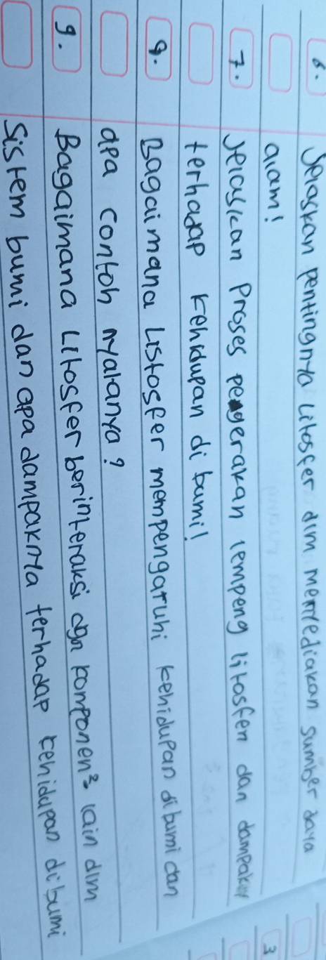 8- Jelaskan pentingnta litosfer dim mentediakan sumber daya 
aam! 
3 
Jecascan Proses pegerakan lempeng lirosfen dan dampaky 
terhasap kehiduean di bumi! 
9. Bagaimana Listosfer mempengaruhi kehidupan di bumi can 
apa contoh nyaranya? 
9. 
Bagaimana LIlosfer berinteraksi ogn compone n^2- lain dim 
Sistem bumi dan apa dampaknla ferhadap tehidupan dibumi