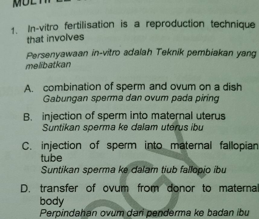 In-vitro fertilisation is a reproduction technique
that involves
Persenyawaan in-vitro adalah Teknik pembiakan yang
melibatkan
A. combination of sperm and ovum on a dish
Gabungan sperma dan ovum pada piring
B. injection of sperm into maternal uterus
Suntikan sperma ke dalam uterus ibu
C. injection of sperm into maternal fallopian
tube
Suntikan sperma ke dalam tiub fallopio ibu
D. transfer of ovum from donor to maternal
body
Perpindahan ovum dari penderma ke badan ibu