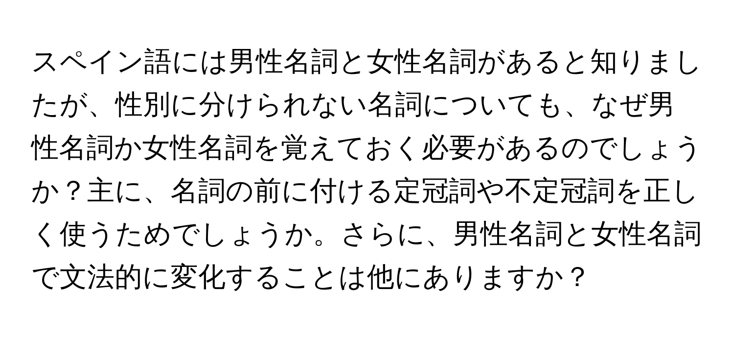 スペイン語には男性名詞と女性名詞があると知りましたが、性別に分けられない名詞についても、なぜ男性名詞か女性名詞を覚えておく必要があるのでしょうか？主に、名詞の前に付ける定冠詞や不定冠詞を正しく使うためでしょうか。さらに、男性名詞と女性名詞で文法的に変化することは他にありますか？