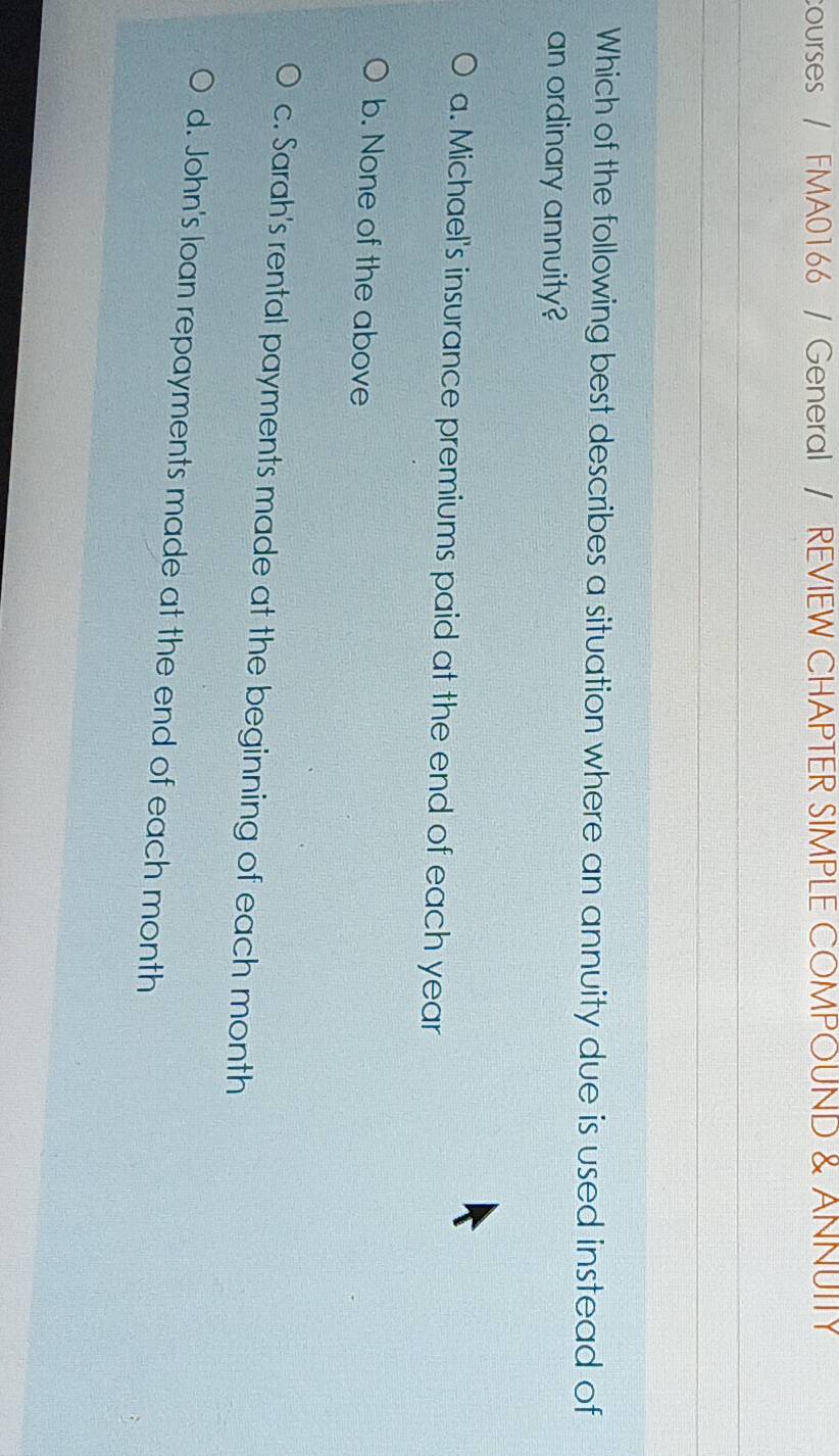 courses / FMA0166 / General / REVIEW CHAPTER SIMPLE COMPOUND & ANNUITY
Which of the following best describes a situation where an annuity due is used instead of
an ordinary annuity?
a. Michael's insurance premiums paid at the end of each year
b. None of the above
c. Sarah's rental payments made at the beginning of each month
d. John's loan repayments made at the end of each month