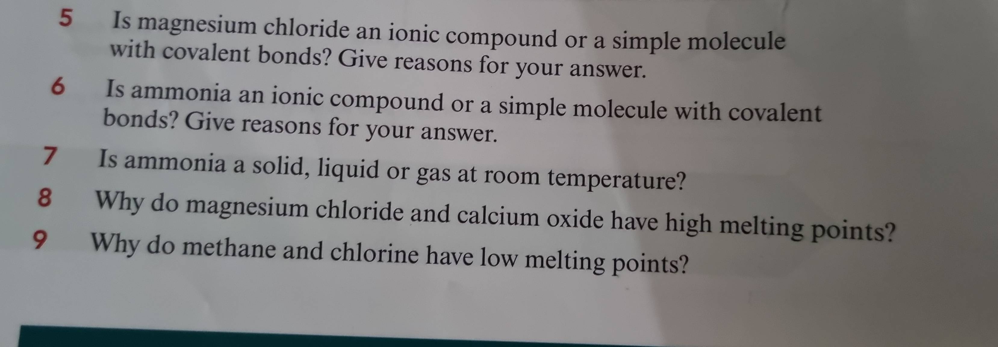 Is magnesium chloride an ionic compound or a simple molecule 
with covalent bonds? Give reasons for your answer. 
6 Is ammonia an ionic compound or a simple molecule with covalent 
bonds? Give reasons for your answer. 
7 Is ammonia a solid, liquid or gas at room temperature? 
8 Why do magnesium chloride and calcium oxide have high melting points? 
9 Why do methane and chlorine have low melting points?