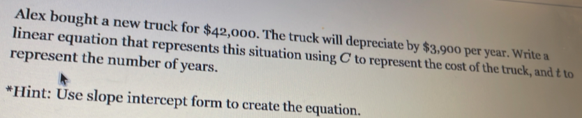 Alex bought a new truck for $42,000. The truck will depreciate by $3,900 per year. Write a 
linear equation that represents this situation using C to represent the cost of the truck, and t to 
represent the number of years. 
*Hint: Use slope intercept form to create the equation.