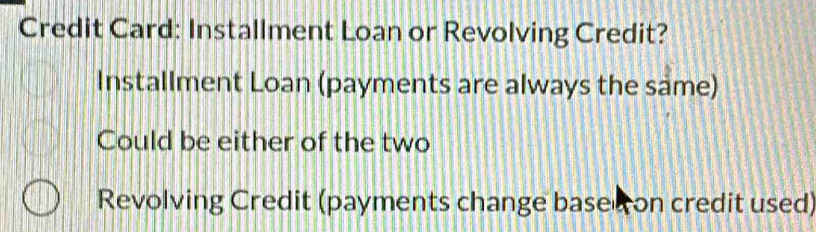 Credit Card: Installment Loan or Revolving Credit?
Installment Loan (payments are always the same)
Could be either of the two
Revolving Credit (payments change basec on credit used)