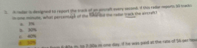 a radar is designed to report the track off as awerall every second. If this radar reports 30 tracks
o one minute, what percentage of the tme did me radar track the aircraft?
a. 3%
b. 30%
c 40%
50%
n 6:40a m. to 7:30a m one day. If he was paid at the rate of $6 per hou