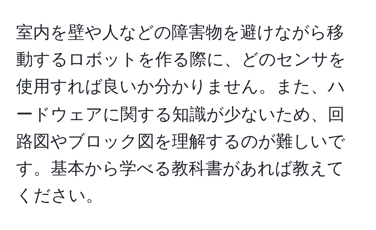 室内を壁や人などの障害物を避けながら移動するロボットを作る際に、どのセンサを使用すれば良いか分かりません。また、ハードウェアに関する知識が少ないため、回路図やブロック図を理解するのが難しいです。基本から学べる教科書があれば教えてください。