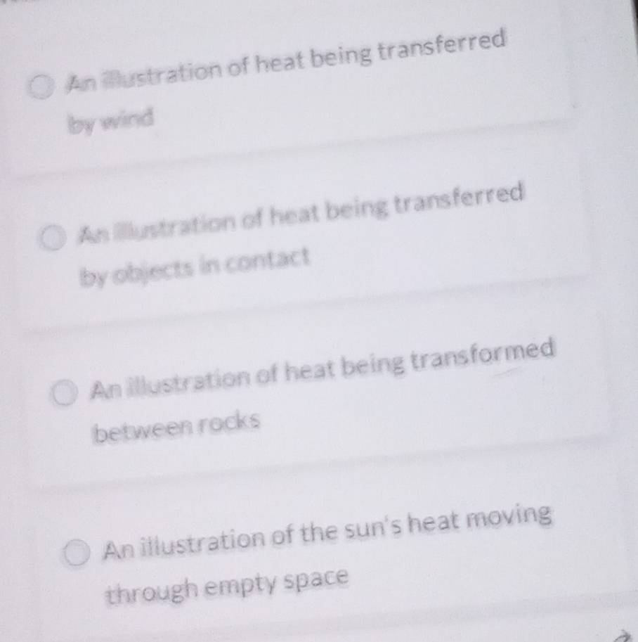 An ilustration of heat being transferred
by wind
An illlustration of heat being transferred
by objects in contact
An illustration of heat being transformed
between rocks
An illustration of the sun's heat moving
through empty space