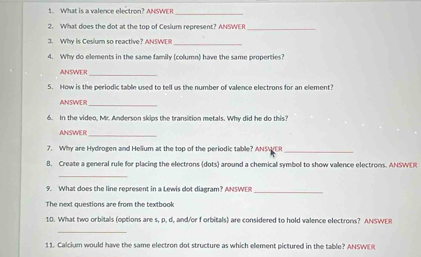 What is a valence electron? ANSWER 
2. What does the dot at the top of Cesium represent? ANSWER_ 
3. Why is Cesium so reactive? ANSWER 
_ 
4. Why do elements in the same family (column) have the same properties? 
ANSWER_ 
5. How is the periodic table used to tell us the number of valence electrons for an element? 
ANSWER_ 
6. In the video, Mr. Anderson skips the transition metals. Why did he do this? 
ANSWER 
_ 
7. Why are Hydrogen and Helium at the top of the periodic table? ANSWER 
_ 
8. Create a general rule for placing the electrons (dots) around a chemical symbol to show valence electrons. ANSWER 
_ 
9. What does the line represent in a Lewis dot diagram? ANSWER_ 
The next questions are from the textbook 
10. What two orbitals (options are s, p, d, and/or f orbitals) are considered to hold valence electrons? ANSWER 
_ 
11. Calcium would have the same electron dot structure as which element pictured in the table? ANSWER