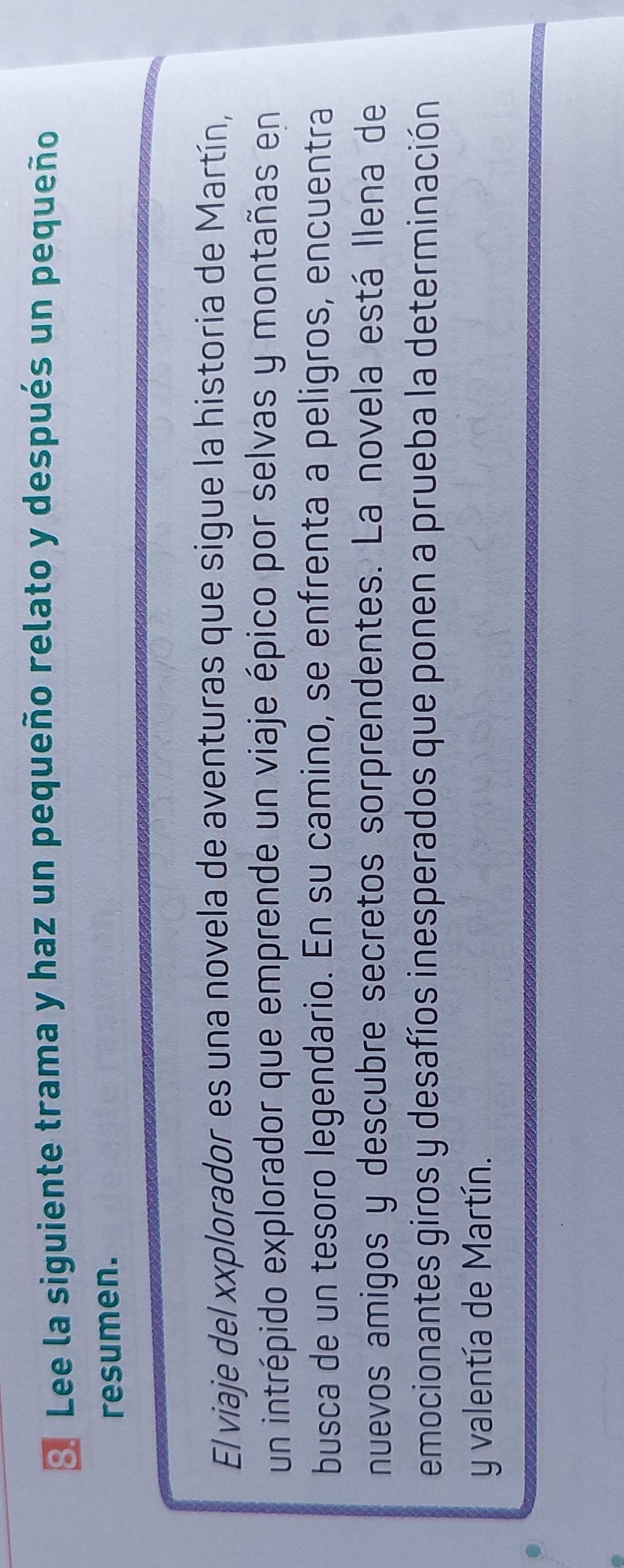 Lee la siguiente trama y haz un pequeño relato y después un pequeño 
resumen. 
El viaje del xxplorador es una novela de aventuras que sigue la historia de Martín, 
un intrépido explorador que emprende un viaje épico por selvas y montañas en 
busca de un tesoro legendario. En su camino, se enfrenta a peligros, encuentra 
nuevos amigos y descubre secretos sorprendentes. La novela está llena de 
emocionantes giros y desafíos inesperados que ponen a prueba la determinación 
y valentía de Martín.