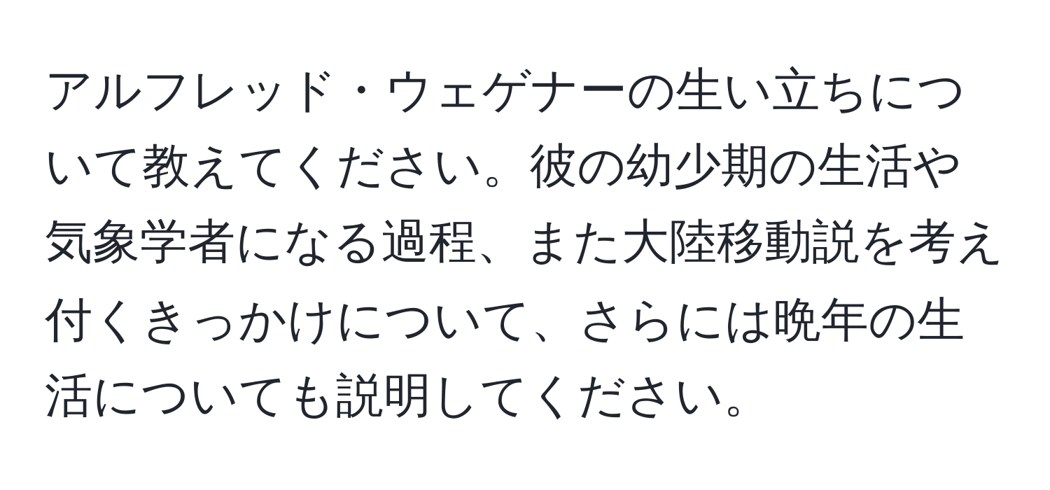 アルフレッド・ウェゲナーの生い立ちについて教えてください。彼の幼少期の生活や気象学者になる過程、また大陸移動説を考え付くきっかけについて、さらには晩年の生活についても説明してください。