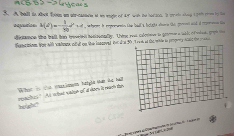 A ball is shot from an air-cannon at an angle of 45° with the borizon. It travels along a path given by the 
equation k(d)=- 1/50 d^2+d , where a represents the ball's height above the ground and a represents the 
distance the ball has traveled horizontally. Using your calculator to generate a table of values, graph this 
function for all values of d on the interval 0≤ d≤ 50. Look at the table to properly scale the y-axis. 
What is the maximum height that the ball 
reaches? At what value of d does it reach this 
height? 
* Ponctions as Cornerstones of Algebra II - Lesson 12 
Hρok, Ny 12571, © 2115