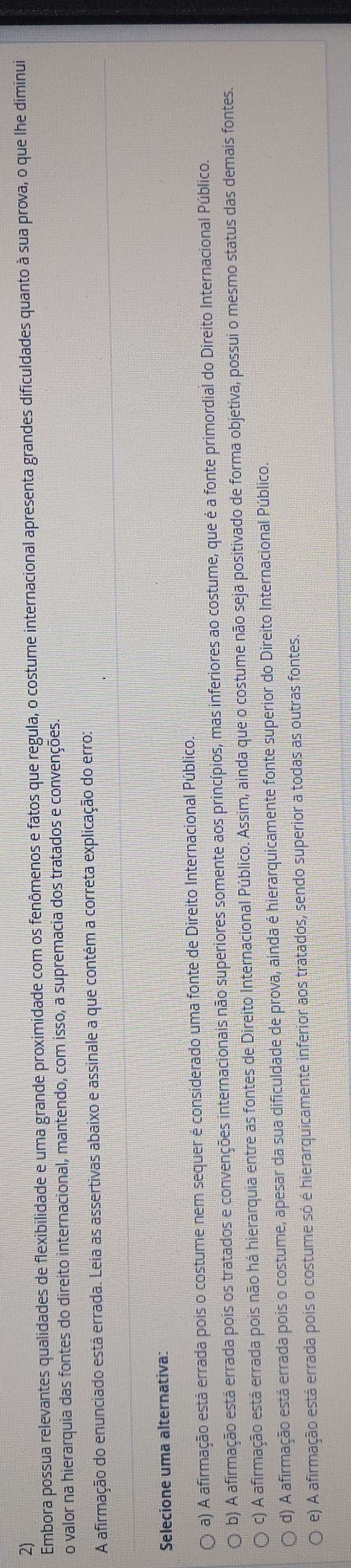 Embora possua relevantes qualidades de flexibilidade e uma grande proximidade com os fenômenos e fatos que regula, o costume internacional apresenta grandes dificuldades quanto à sua prova, o que lhe diminui
o valor na hierarquia das fontes do direito internacional, mantendo, com isso, a supremacia dos tratados e convenções.
A afirmação do enunciado está errada. Leia as assertivas abaixo e assinale a que contém a correta explicação do erro:
Selecione uma alternativa:
a) A afirmação está errada pois o costume nem sequer é considerado uma fonte de Direito Internacional Público.
b) A afirmação está errada pois os tratados e convenções internacionais não superiores somente aos princípios, mas inferiores ao costume, que é a fonte primordial do Direito Internacional Público.
c) A afirmação está errada pois não há hierarquia entre as fontes de Direito Internacional Público. Assim, ainda que o costume não seja positivado de forma objetiva, possui o mesmo status das demais fontes.
d) A afirmação está errada pois o costume, apesar da sua dificuldade de prova, ainda é hierarquicamente fonte superior do Direito Internacional Público.
e) A afirmação está errada pois o costume só é hierarquicamente inferior aos tratados, sendo superior a todas as outras fontes.