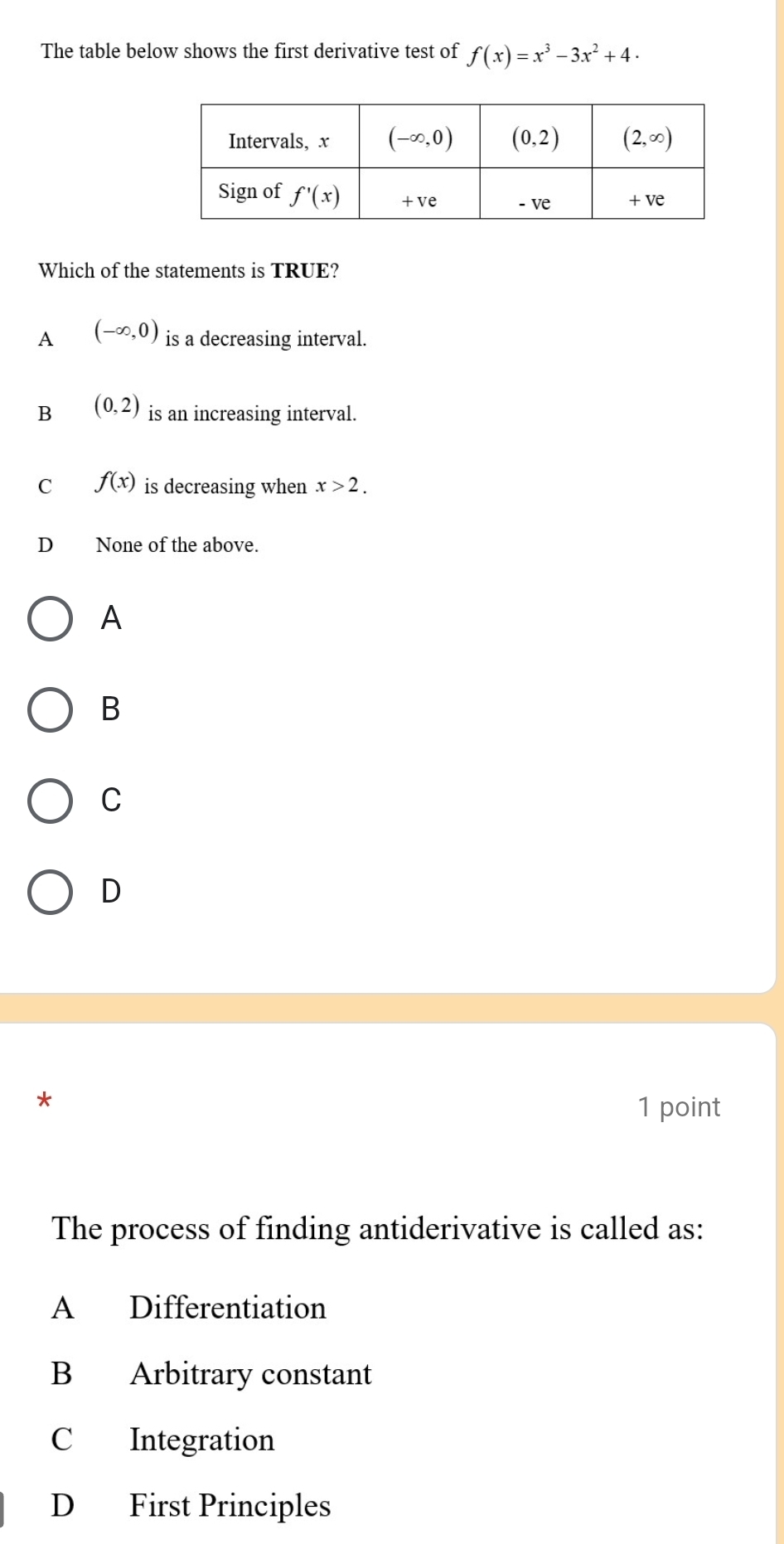 The table below shows the first derivative test of f(x)=x^3-3x^2+4.
Which of the statements is TRUE?
A (-∈fty ,0) is a decreasing interval.
B (0,2) is an increasing interval.
C f(x) is decreasing when x>2.
D₹ None of the above.
A
B
C
D
*
1 point
The process of finding antiderivative is called as:
A Differentiation
B Arbitrary constant
C Integration
D First Principles