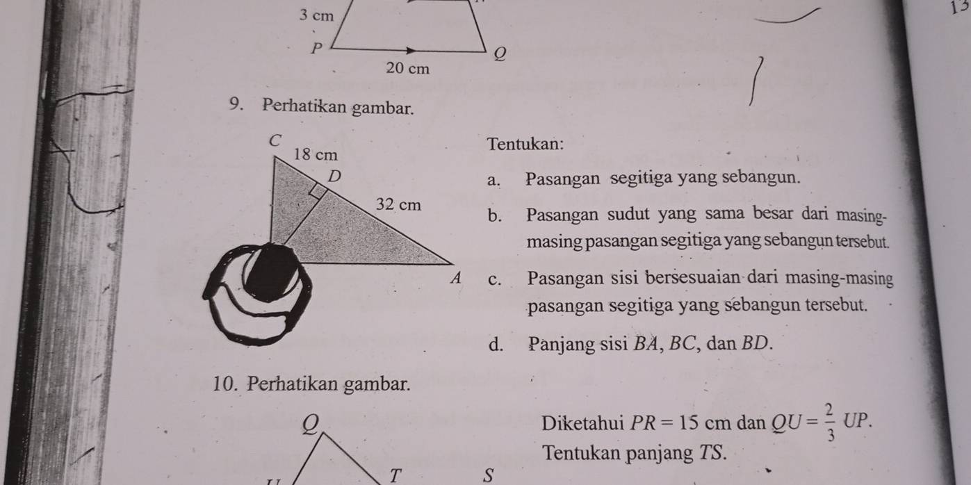 13 
9. Perhatikan gambar. 
Tentukan: 
a. Pasangan segitiga yang sebangun. 
b. Pasangan sudut yang sama besar dari masing- 
masing pasangan segitiga yang sebangun tersebut. 
c. Pasangan sisi beršesuaian dari masing-masing 
pasangan segitiga yang sebangun tersebut. 
d. Panjang sisi BA, BC, dan BD. 
10. Perhatikan gambar. 
Diketahui PR=15cm dan QU= 2/3 UP. 
Tentukan panjang TS. 
S