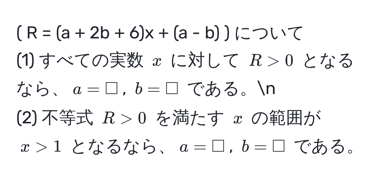 ( R = (a + 2b + 6)x + (a - b) ) について  
(1) すべての実数 ( x ) に対して ( R > 0 ) となるなら、( a = Box ), ( b = Box ) である。n  
(2) 不等式 ( R > 0 ) を満たす ( x ) の範囲が ( x > 1 ) となるなら、( a = Box ), ( b = Box ) である。