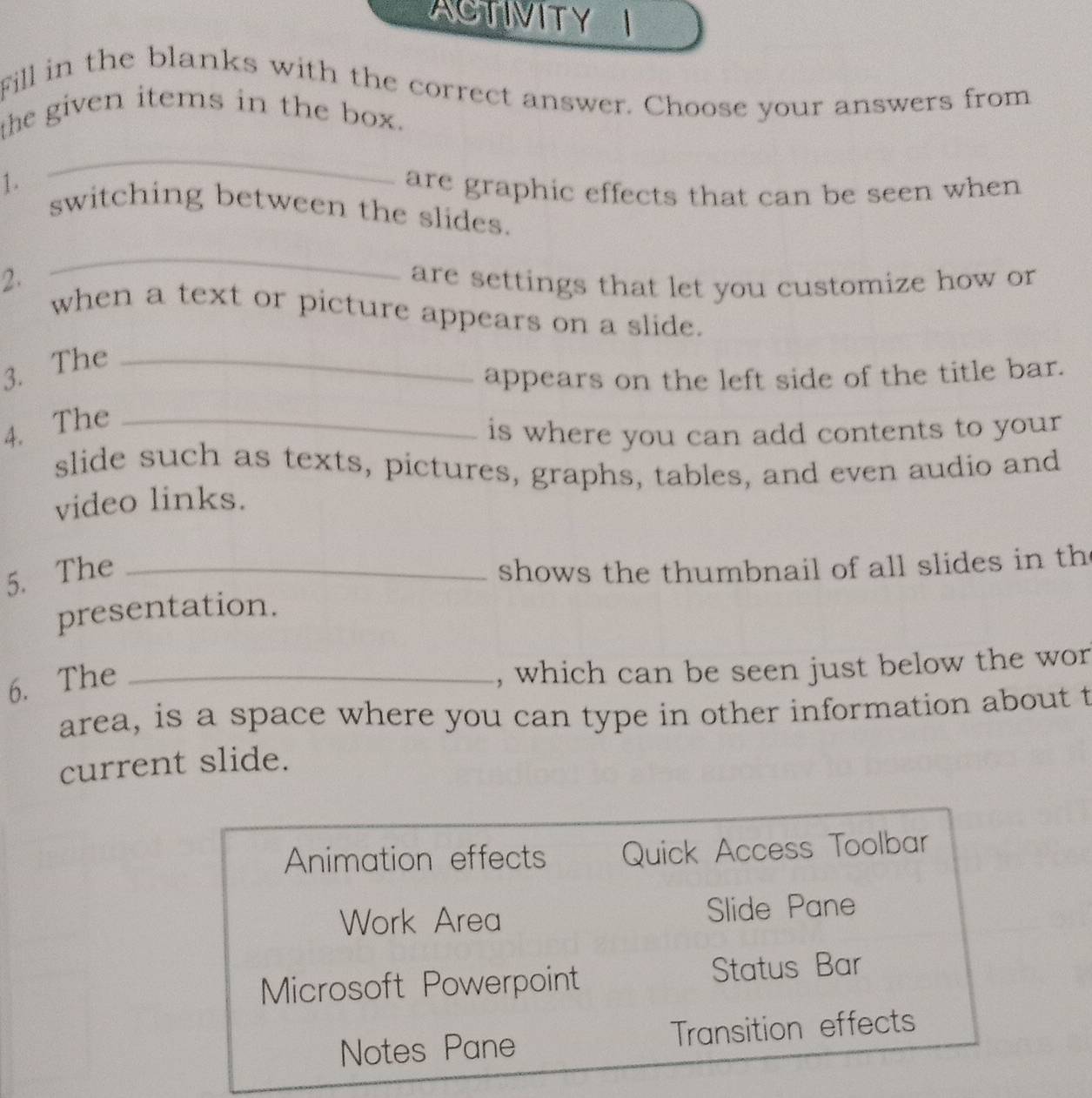 ACTIVITYI
Fill in the blanks with the correct answer. Choose your answers from
the given items in the box.
_
1 . are graphic effects that can be seen when
switching between the slides.
_
2. are settings that let you customize how or
when a text or picture appears on a slide.
3. The_
appears on the left side of the title bar.
4. The_
is where you can add contents to your
slide such as texts, pictures, graphs, tables, and even audio and
video links.
5. The_
shows the thumbnail of all slides in th
presentation.
6. The_
, which can be seen just below the wor
area, is a space where you can type in other information about t
current slide.
Animation effects Quick Access Toolbar
Work Area Slide Pane
Microsoft Powerpoint Status Bar
Notes Pane Transition effects