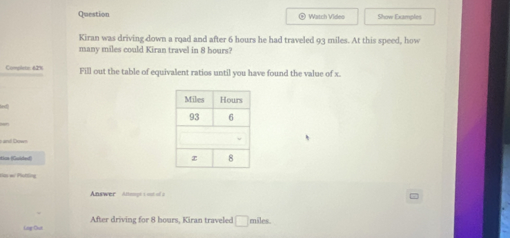 Question Watch Video Show Examples 
a 
Kiran was driving down a road and after 6 hours he had traveled 93 miles. At this speed, how 
many miles could Kiran travel in 8 hours? 
Complete: 62% Fill out the table of equivalent ratios until you have found the value of x. 
fied] 
and Down 
ítias (Guided) 
tias w Plotting 
Answer Attempt 1 out of a 
After driving for 8 hours, Kiran traveled □ miles. 
Lag Out