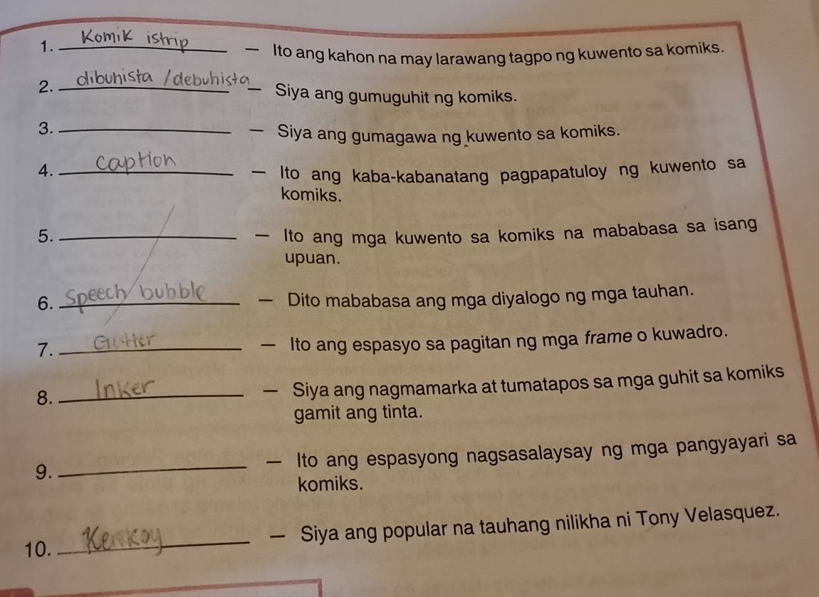 1._ 
Ito ang kahon na may larawang tagpo ng kuwento sa komiks. 
2. __Siya ang gumuguhit ng komiks. 
3._ 
Siya ang gumagawa ng kuwento sa komiks. 
4._ to ang kaba-kabanatang pagpapatuloy ng kuwento sa 
komiks. 
5._ — Ito ang mga kuwento sa komiks na mababasa sa isang 
upuan. 
6._ 
— Dito mababasa ang mga diyalogo ng mga tauhan. 
7._ 
— Ito ang espasyo sa pagitan ng mga frame o kuwadro. 
8._ 
— Siya ang nagmamarka at tumatapos sa mga guhit sa komiks 
gamit ang tinta. 
9. _— Ito ang espasyong nagsasalaysay ng mga pangyayari sa 
komiks. 
10. _— Siya ang popular na tauhang nilikha ni Tony Velasquez.