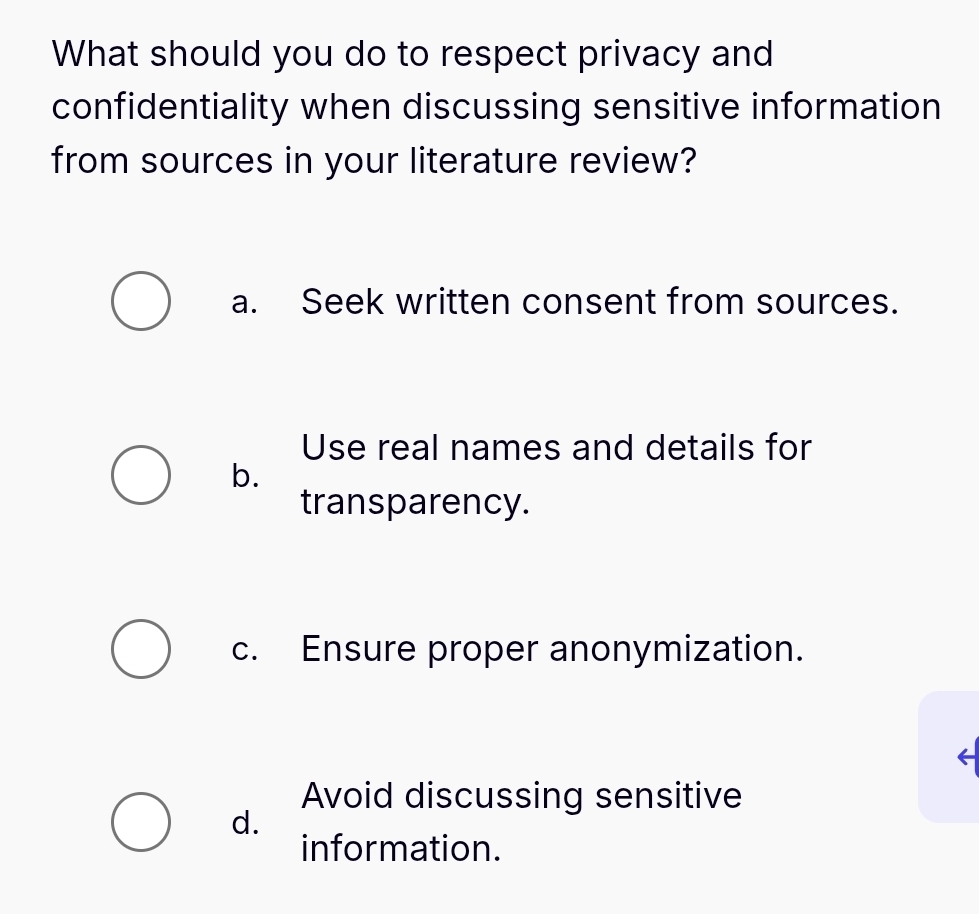 What should you do to respect privacy and
confidentiality when discussing sensitive information
from sources in your literature review?
a. Seek written consent from sources.
Use real names and details for
b.
transparency.
c. Ensure proper anonymization.
Avoid discussing sensitive
d.
information.