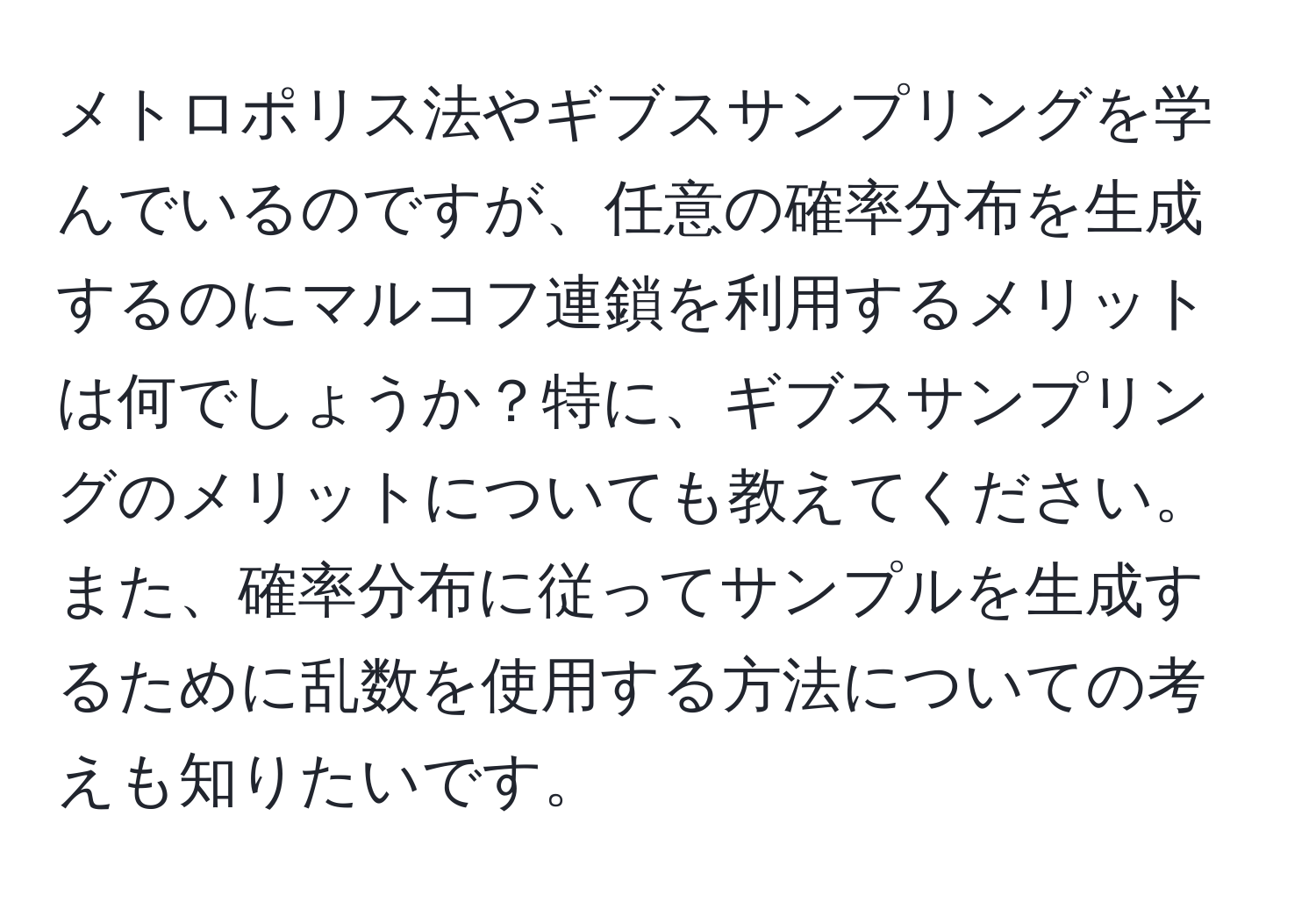 メトロポリス法やギブスサンプリングを学んでいるのですが、任意の確率分布を生成するのにマルコフ連鎖を利用するメリットは何でしょうか？特に、ギブスサンプリングのメリットについても教えてください。また、確率分布に従ってサンプルを生成するために乱数を使用する方法についての考えも知りたいです。