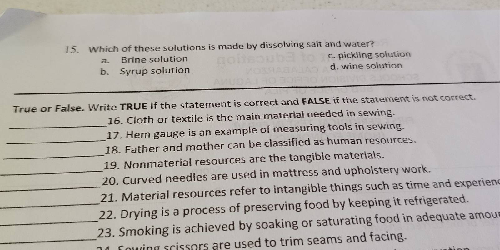 Which of these solutions is made by dissolving salt and water?
a. Brine solution c. pickling solution
b. Syrup solution d. wine solution
True or False. Write TRUE if the statement is correct and FALSE if the statement is not correct.
_
16. Cloth or textile is the main material needed in sewing.
_
17. Hem gauge is an example of measuring tools in sewing.
_
18. Father and mother can be classified as human resources.
19. Nonmaterial resources are the tangible materials.
_20. Curved needles are used in mattress and upholstery work.
_21. Material resources refer to intangible things such as time and experiend
_22. Drying is a process of preserving food by keeping it refrigerated.
_23. Smoking is achieved by soaking or saturating food in adequate amour
_ing scissors are used to trim seams and facing.