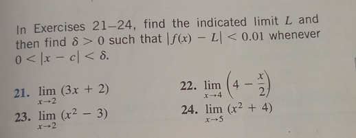 In Exercises 21-24, find the indicated limit L and 
then find delta >0 such that |f(x)-L|<0.01 whenever
0 . 
21. limlimits _xto 2(3x+2) 22. limlimits _xto 4(4- x/2 )
23. limlimits _xto 2(x^2-3) 24. limlimits _xto 5(x^2+4)