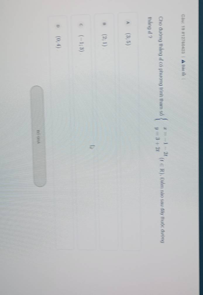 19 #12760423 | A Bàn lỗi
Cho đường thắng đ có phương trình tham số beginarrayl x=-1-2t y=3+2tendarray.  (t∈ R) , Diểm nào sau đây thuộc đường
thẳng d ?
A (3;5)
B (2;1)
6 (-1;3)
(0,4)
B6 GuA